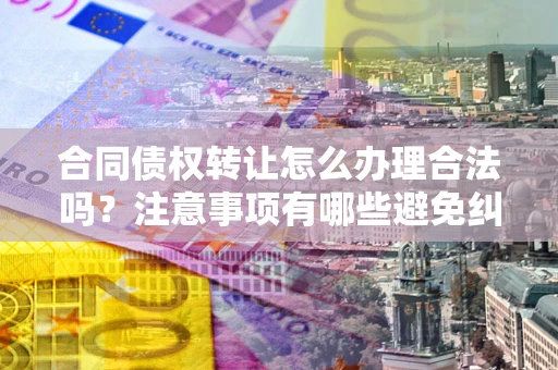 武汉合同债权转让怎么办理合法吗？注意事项有哪些避免纠纷？