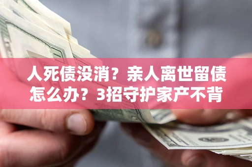 武汉人死债没消？亲人离世留债怎么办？3招守护家产不背锅