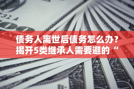 武汉债务人离世后债务怎么办？揭开5类继承人需要避的“坑”